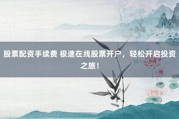 股票配資手續(xù)費(fèi) 極速在線股票開(kāi)戶，輕松開(kāi)啟投資之旅！