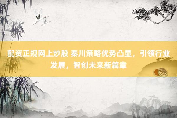 配資正規(guī)網(wǎng)上炒股 秦川策略優(yōu)勢凸顯，引領(lǐng)行業(yè)發(fā)展，智創(chuàng)未來新篇章