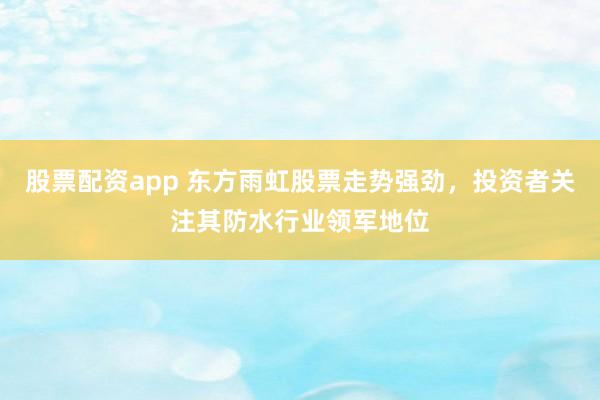 股票配資app 東方雨虹股票走勢強勁，投資者關注其防水行業(yè)領軍地位