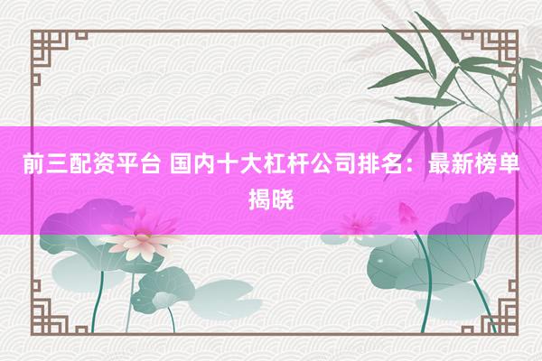 前三配資平臺 國內十大杠桿公司排名：最新榜單揭曉
