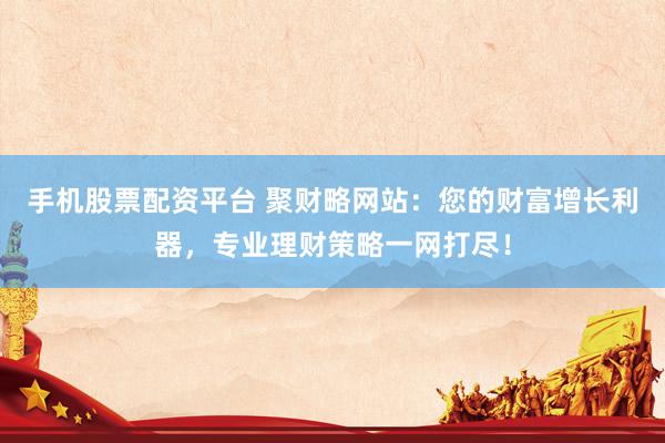 手機股票配資平臺 聚財略網(wǎng)站：您的財富增長利器，專業(yè)理財策略一網(wǎng)打盡！
