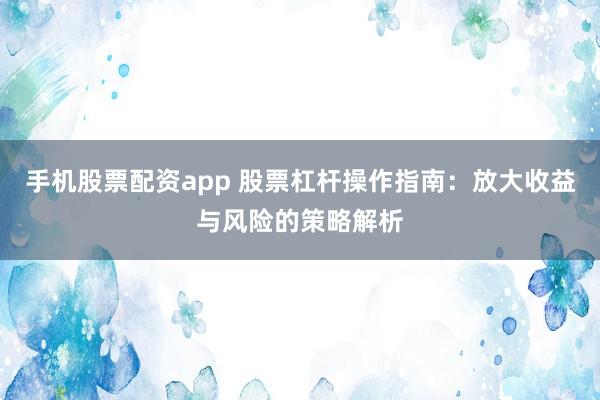 手機(jī)股票配資app 股票杠桿操作指南：放大收益與風(fēng)險(xiǎn)的策略解析