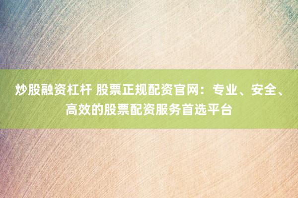 炒股融資杠桿 股票正規(guī)配資官網(wǎng)：專業(yè)、安全、高效的股票配資服務(wù)首選平臺(tái)