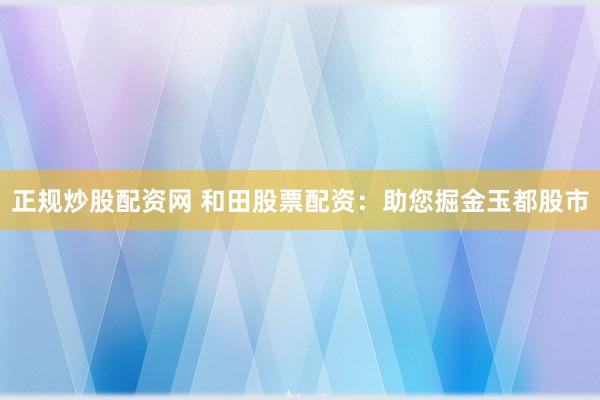 正規(guī)炒股配資網(wǎng) 和田股票配資：助您掘金玉都股市