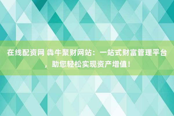 在線配資網(wǎng) 犇牛聚財網(wǎng)站：一站式財富管理平臺，助您輕松實現(xiàn)資產(chǎn)增值！