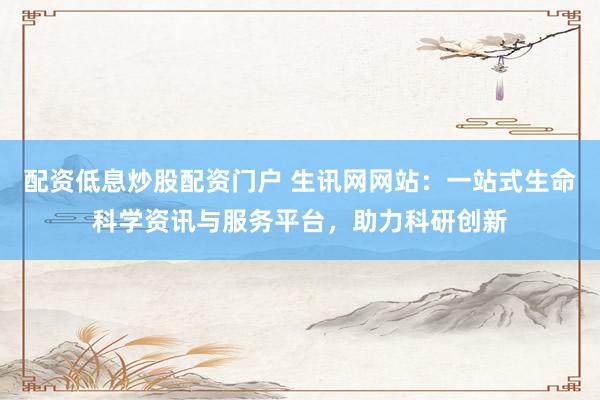配資低息炒股配資門戶 生訊網(wǎng)網(wǎng)站：一站式生命科學(xué)資訊與服務(wù)平臺，助力科研創(chuàng)新