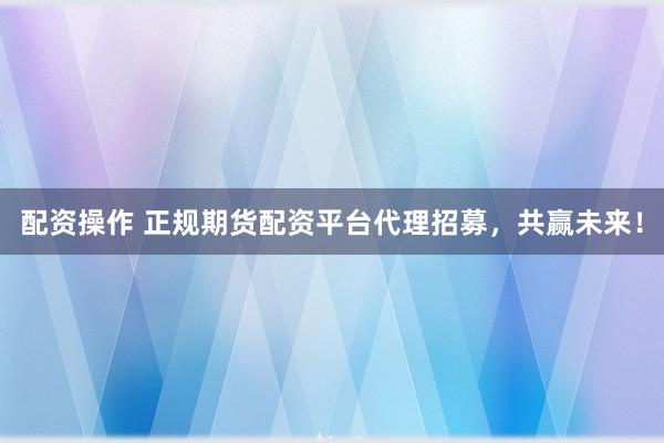配資操作 正規(guī)期貨配資平臺代理招募，共贏未來！
