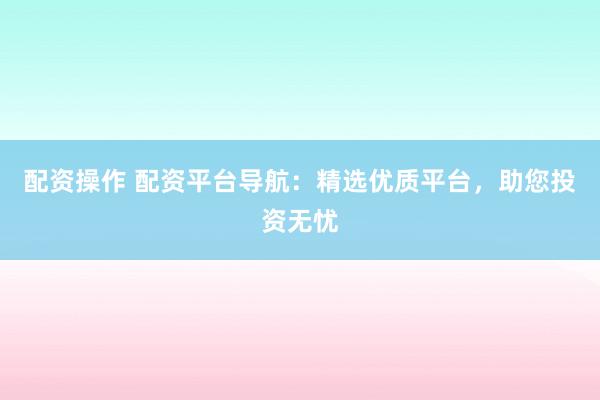 配資操作 配資平臺導航：精選優(yōu)質(zhì)平臺，助您投資無憂