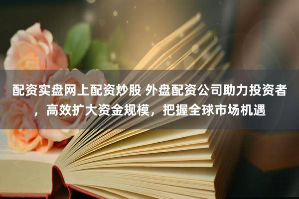 配資實(shí)盤網(wǎng)上配資炒股 外盤配資公司助力投資者，高效擴(kuò)大資金規(guī)模，把握全球市場機(jī)遇
