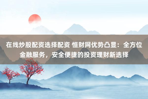在線炒股配資選擇配資 恒財網(wǎng)優(yōu)勢凸顯：全方位金融服務(wù)，安全便捷的投資理財新選擇