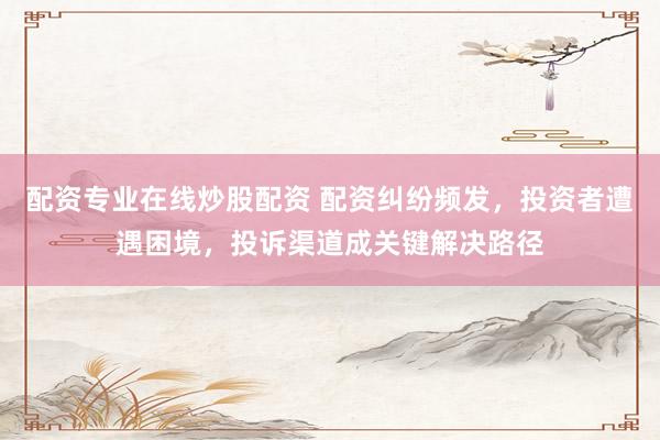 配資專業(yè)在線炒股配資 配資糾紛頻發(fā)，投資者遭遇困境，投訴渠道成關鍵解決路徑