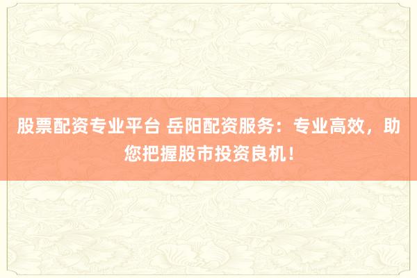 股票配資專業(yè)平臺 岳陽配資服務(wù)：專業(yè)高效，助您把握股市投資良機(jī)！