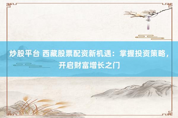 炒股平臺 西藏股票配資新機遇：掌握投資策略，開啟財富增長之門