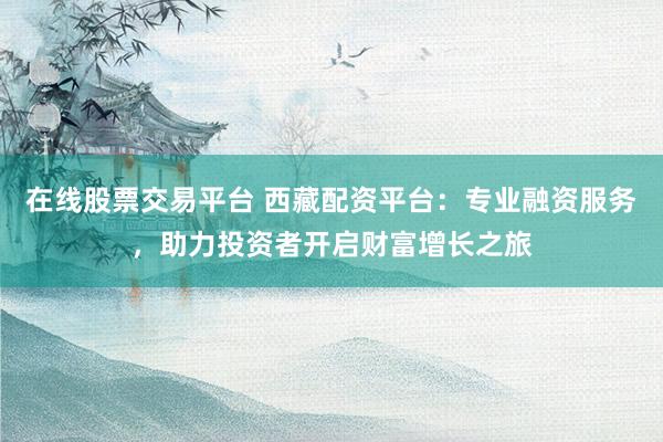 在線股票交易平臺 西藏配資平臺：專業(yè)融資服務(wù)，助力投資者開啟財富增長之旅