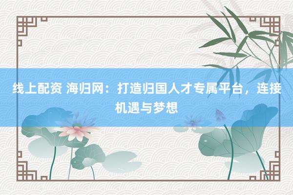 線上配資 海歸網：打造歸國人才專屬平臺，連接機遇與夢想