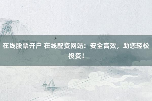 在線股票開戶 在線配資網(wǎng)站：安全高效，助您輕松投資！