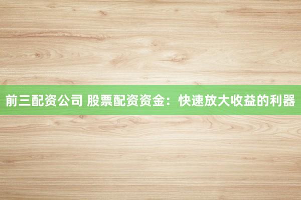 前三配資公司 股票配資資金：快速放大收益的利器