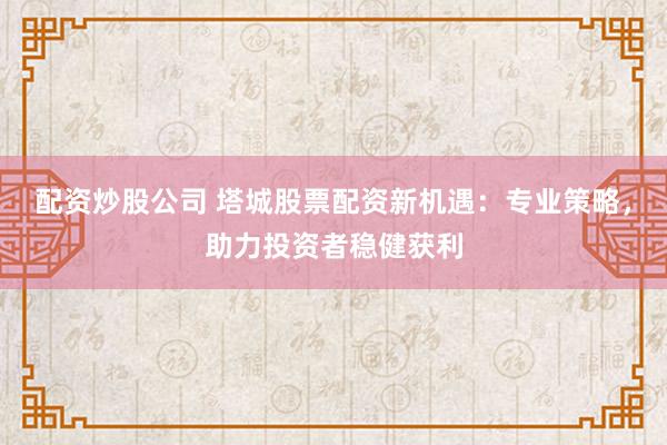 配資炒股公司 塔城股票配資新機遇：專業(yè)策略，助力投資者穩(wěn)健獲利