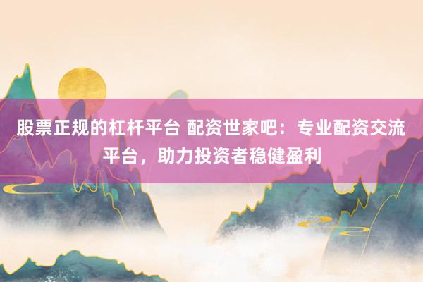 股票正規(guī)的杠桿平臺 配資世家吧：專業(yè)配資交流平臺，助力投資者穩(wěn)健盈利